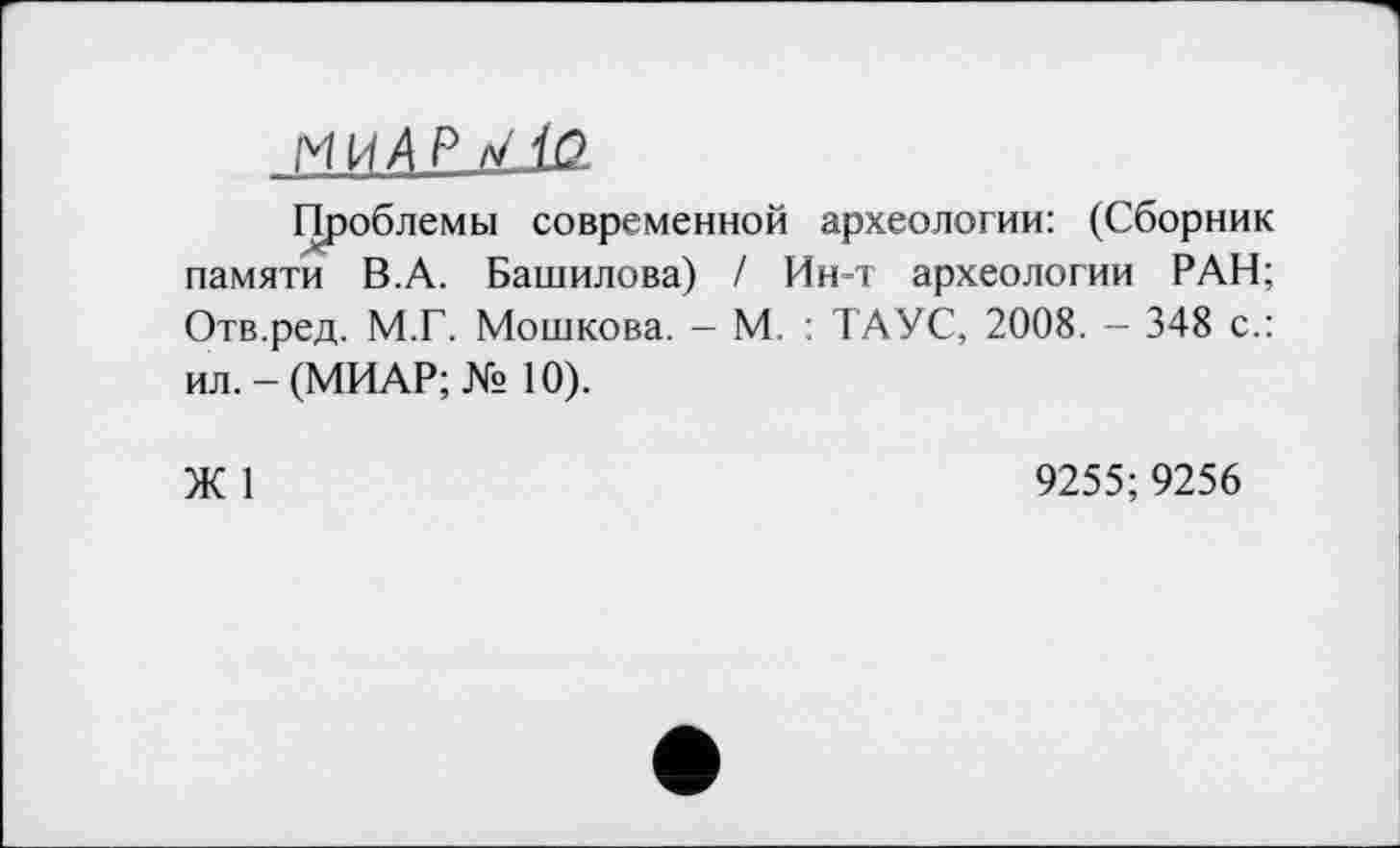 ﻿МИД P V to
Проблемы современной археологии: (Сборник памяти В.А. Башилова) / Ин-т археологии РАН; Отв.ред. М.Г. Мошкова. - М. : ТАУС, 2008. - 348 с.: ил.-(МИАР;№ 10).
Ж 1
9255;9256